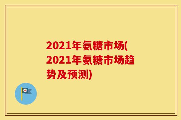2021年氨糖市场(2021年氨糖市场趋势及预测) 2021年氨糖市场(2021年氨糖市场趋势及预测)