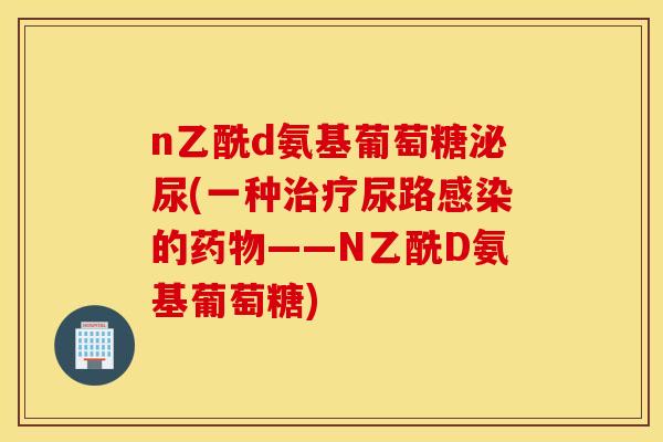 n乙酰d氨基葡萄糖泌尿(一种尿路的——N乙酰D氨基葡萄糖) n乙酰d氨基葡萄糖泌尿(一种尿路的——N乙酰D氨基葡萄糖)