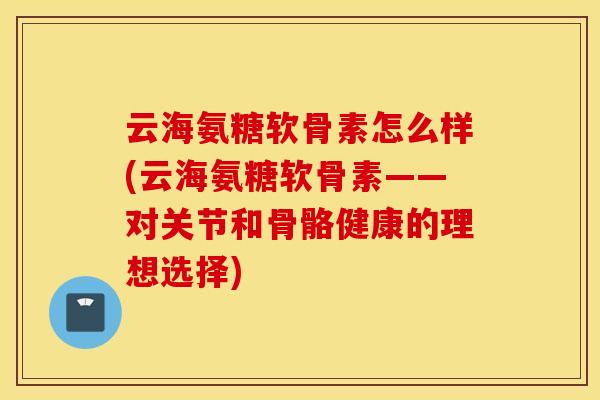 云海氨糖软骨素怎么样(云海氨糖软骨素——对关节和骨骼健康的理想选择)