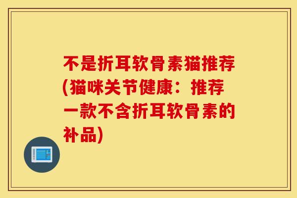 不是折耳软骨素猫推荐(猫咪关节健康:推荐一款不含折耳软骨素的补品) 不是折耳软骨素猫推荐(猫咪关节健康:推荐一款不含折耳软骨素的补品)