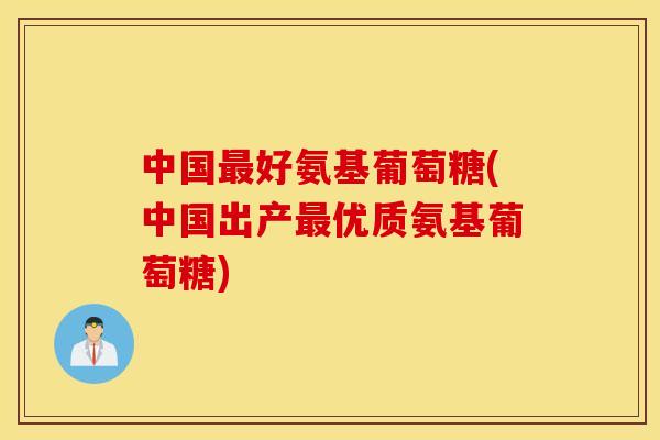 中国好氨基葡萄糖(中国出产优质氨基葡萄糖) 中国好氨基葡萄糖(中国出产优质氨基葡萄糖)