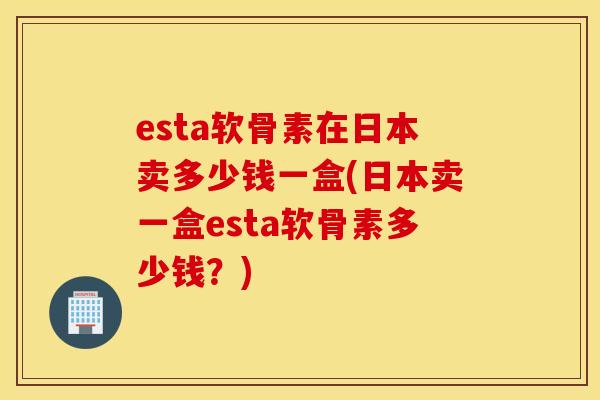 esta软骨素在日本卖多少钱一盒(日本卖一盒esta软骨素多少钱？)
