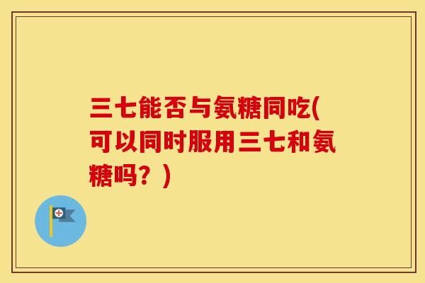 三七能否与氨糖同吃(可以同时服用三七和氨糖吗？)