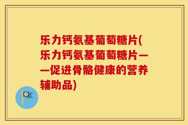 乐力钙氨基葡萄糖片(乐力钙氨基葡萄糖片——促进骨骼健康的营养辅助品)