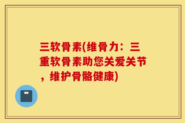 三软骨素(维骨力：三重软骨素助您关爱关节，维护骨骼健康)