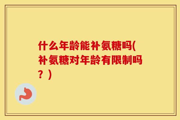 什么年龄能补氨糖吗(补氨糖对年龄有限制吗?) 什么年龄能补氨糖吗(补氨糖对年龄有限制吗?)