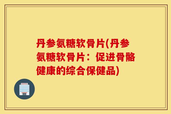 丹参氨糖软骨片(丹参氨糖软骨片:促进骨骼健康的综合保健品) 丹参氨糖软骨片(丹参氨糖软骨片:促进骨骼健康的综合保健品)