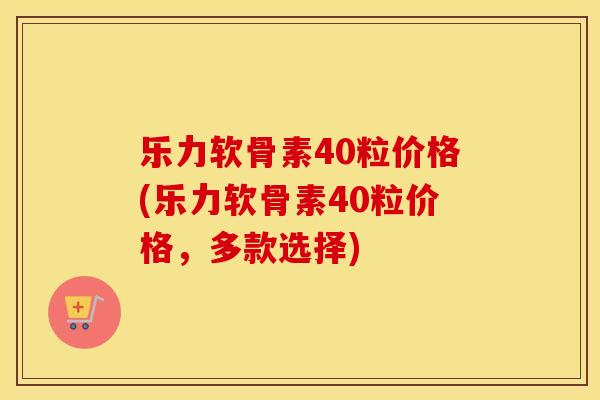 乐力软骨素40粒价格(乐力软骨素40粒价格,多款选择) 乐力软骨素40粒价格(乐力软骨素40粒价格,多款选择)