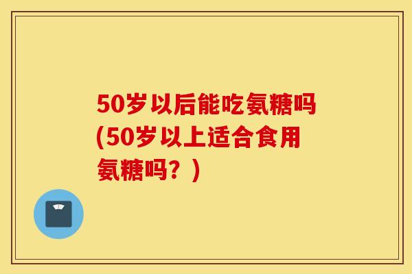 50岁以后能吃氨糖吗(50岁以上适合食用氨糖吗？)