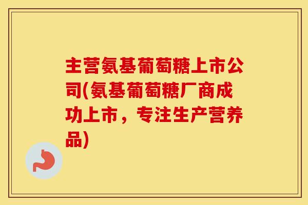 主营氨基葡萄糖上市公司(氨基葡萄糖厂商成功上市,专注生产营养品) 主营氨基葡萄糖上市公司(氨基葡萄糖厂商成功上市,专注生产营养品)