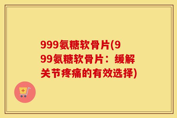999氨糖软骨片(999氨糖软骨片：缓解关节的有效选择)
