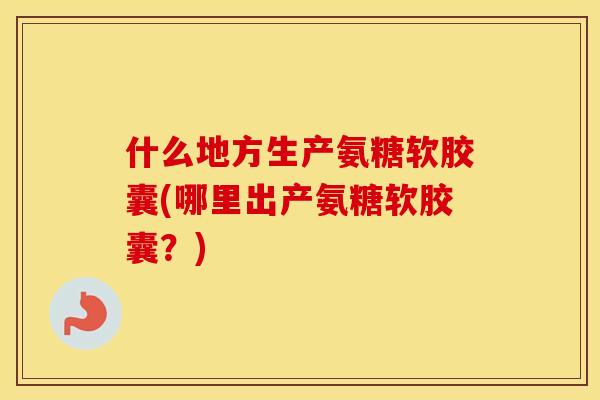 什么地方生产氨糖软胶囊(哪里出产氨糖软胶囊?) 什么地方生产氨糖软胶囊(哪里出产氨糖软胶囊?)