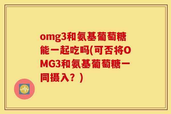 omg3和氨基葡萄糖能一起吃吗(可否将OMG3和氨基葡萄糖一同摄入?) omg3和氨基葡萄糖能一起吃吗(可否将OMG3和氨基葡萄糖一同摄入?)