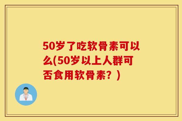 50岁了吃软骨素可以么(50岁以上人群可否食用软骨素？)