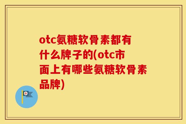 otc氨糖软骨素都有什么牌子的(otc市面上有哪些氨糖软骨素品牌)