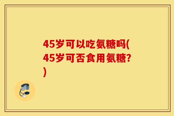 45岁可以吃氨糖吗(45岁可否食用氨糖?) 45岁可以吃氨糖吗(45岁可否食用氨糖?)