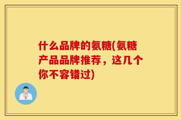 什么品牌的氨糖(氨糖产品品牌推荐,这几个你不容错过) 什么品牌的氨糖(氨糖产品品牌推荐,这几个你不容错过)
