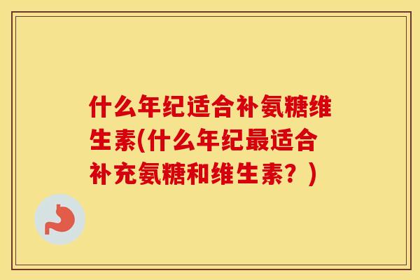 什么年纪适合补氨糖维生素(什么年纪适合补充氨糖和维生素?) 什么年纪适合补氨糖维生素(什么年纪适合补充氨糖和维生素?)