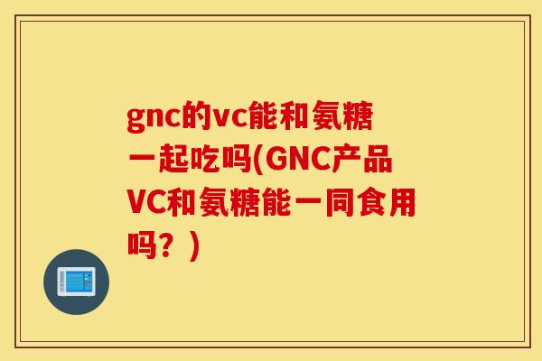 gnc的vc能和氨糖一起吃吗(GNC产品VC和氨糖能一同食用吗？)