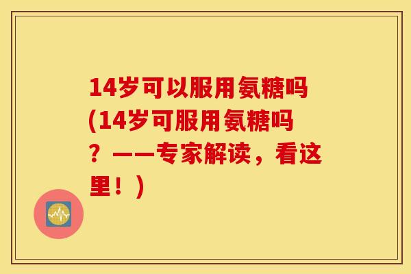 14岁可以服用氨糖吗(14岁可服用氨糖吗?——专家解读,看这里!) 14岁可以服用氨糖吗(14岁可服用氨糖吗?——专家解读,看这里!)