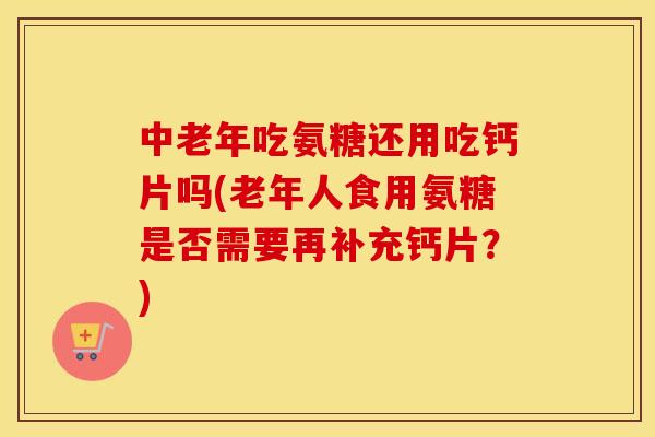 中老年吃氨糖还用吃钙片吗(老年人食用氨糖是否需要再补充钙片？)