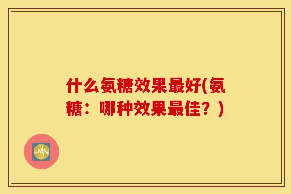 什么氨糖效果好(氨糖:哪种效果佳?) 什么氨糖效果好(氨糖:哪种效果佳?)