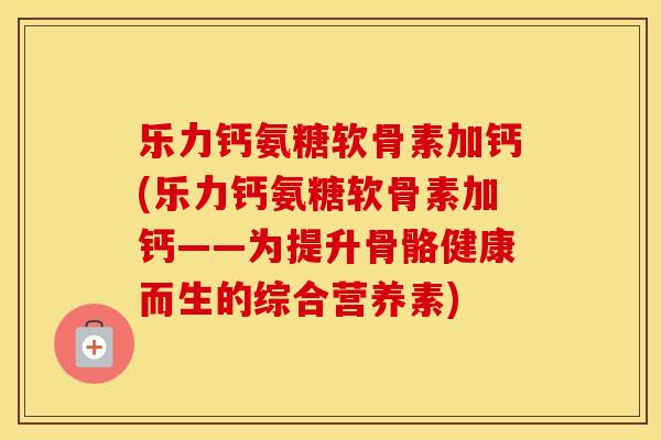 乐力钙氨糖软骨素加钙(乐力钙氨糖软骨素加钙——为提升骨骼健康而生的综合营养素) 乐力钙氨糖软骨素加钙(乐力钙氨糖软骨素加钙——为提升骨骼健康而生的综合营养素)