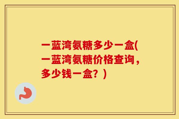 一蓝湾氨糖多少一盒(一蓝湾氨糖价格查询，多少钱一盒？)