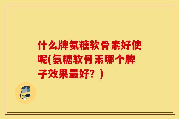 什么牌氨糖软骨素好使呢(氨糖软骨素哪个牌子效果好？)
