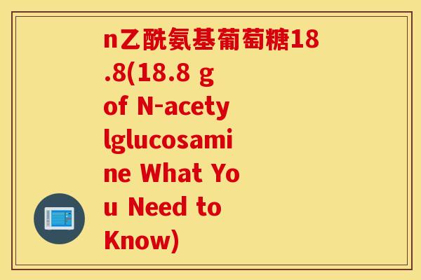 n乙酰氨基葡萄糖18.8(18.8 g of N-acetylglucosamine What You Need to Know) n乙酰氨基葡萄糖18.8(18.8 g of N-acetylglucosamine What You Need to Know)
