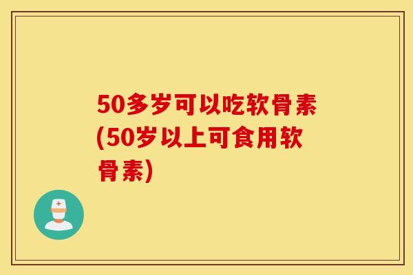 50多岁可以吃软骨素(50岁以上可食用软骨素) 50多岁可以吃软骨素(50岁以上可食用软骨素)