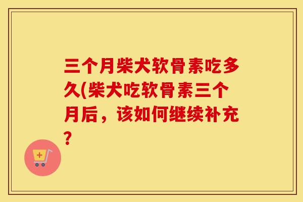 三个月柴犬软骨素吃多久(柴犬吃软骨素三个月后,该如何继续补充? 三个月柴犬软骨素吃多久(柴犬吃软骨素三个月后,该如何继续补充?