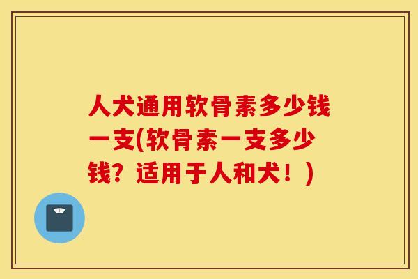 人犬通用软骨素多少钱一支(软骨素一支多少钱?适用于人和犬!) 人犬通用软骨素多少钱一支(软骨素一支多少钱?适用于人和犬!)