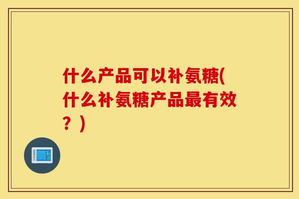 什么产品可以补氨糖(什么补氨糖产品有效?) 什么产品可以补氨糖(什么补氨糖产品有效?)