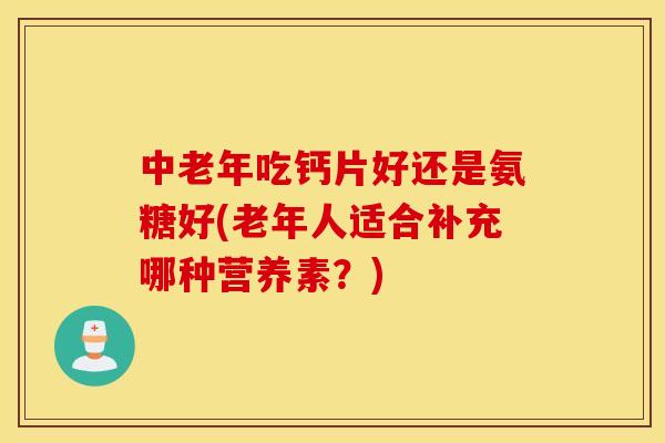 中老年吃钙片好还是氨糖好(老年人适合补充哪种营养素？)