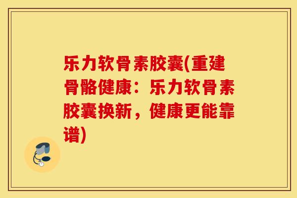乐力软骨素胶囊(重建骨骼健康：乐力软骨素胶囊换新，健康更能靠谱)