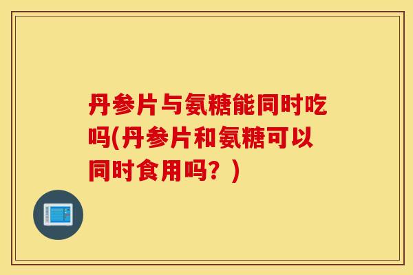 丹参片与氨糖能同时吃吗(丹参片和氨糖可以同时食用吗?) 丹参片与氨糖能同时吃吗(丹参片和氨糖可以同时食用吗?)