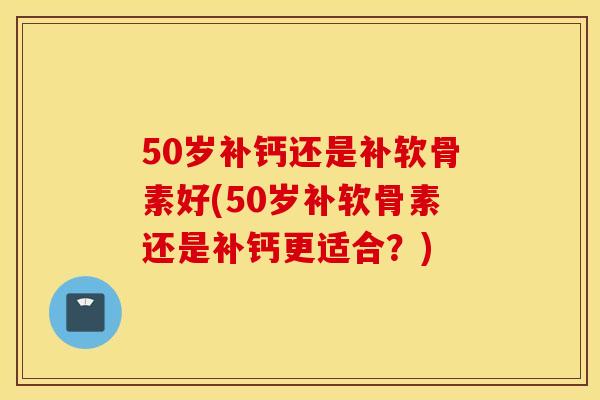50岁补钙还是补软骨素好(50岁补软骨素还是补钙更适合？)