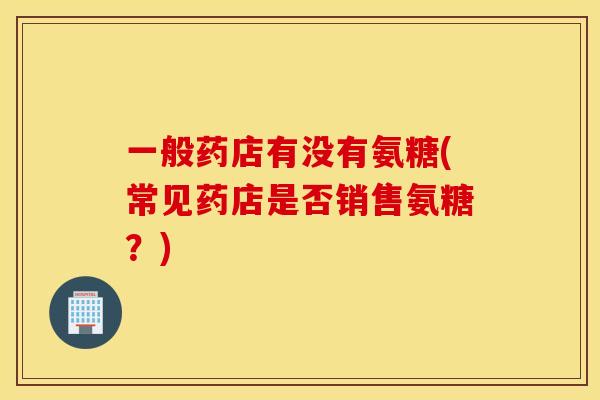 一般药店有没有氨糖(常见药店是否销售氨糖?) 一般药店有没有氨糖(常见药店是否销售氨糖?)