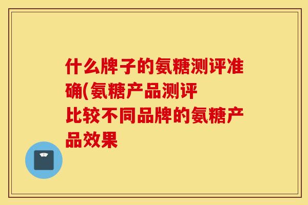 什么牌子的氨糖测评准确(氨糖产品测评 比较不同品牌的氨糖产品效果 什么牌子的氨糖测评准确(氨糖产品测评 比较不同品牌的氨糖产品效果