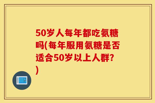 50岁人每年都吃氨糖吗(每年服用氨糖是否适合50岁以上人群？)