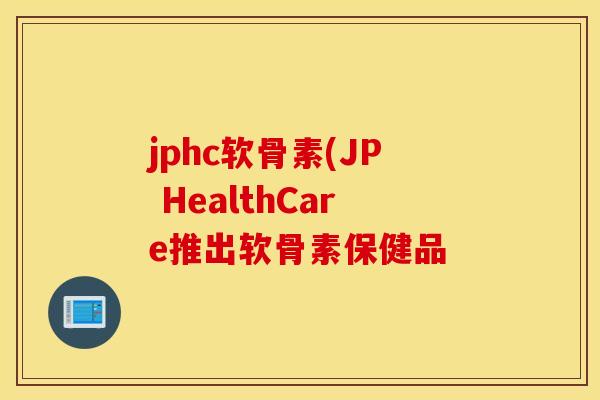 jphc软骨素(JP HealthCare推出软骨素保健品 jphc软骨素(JP HealthCare推出软骨素保健品