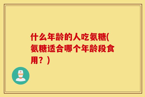 什么年龄的人吃氨糖(氨糖适合哪个年龄段食用?) 什么年龄的人吃氨糖(氨糖适合哪个年龄段食用?)