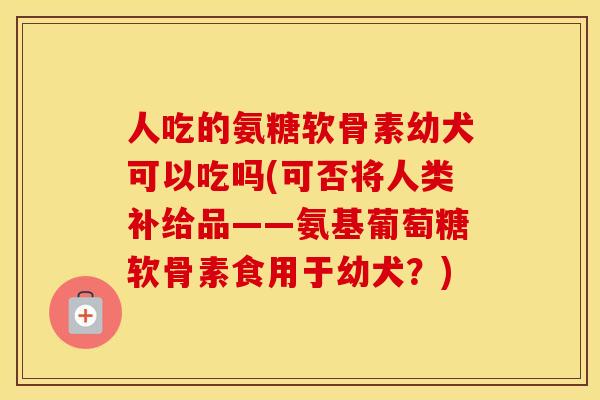 人吃的氨糖软骨素幼犬可以吃吗(可否将人类补给品——氨基葡萄糖软骨素食用于幼犬?) 人吃的氨糖软骨素幼犬可以吃吗(可否将人类补给品——氨基葡萄糖软骨素食用于幼犬?)