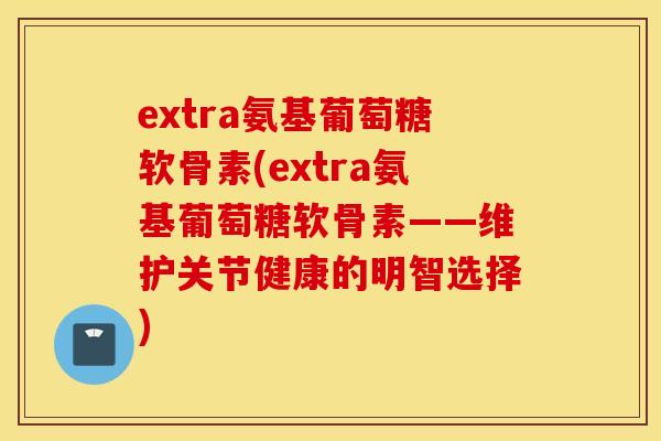 extra氨基葡萄糖软骨素(extra氨基葡萄糖软骨素——维护关节健康的明智选择)