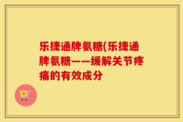 乐捷通牌氨糖(乐捷通牌氨糖——缓解关节的有效成分 乐捷通牌氨糖(乐捷通牌氨糖——缓解关节的有效成分