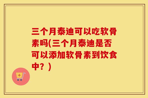三个月泰迪可以吃软骨素吗(三个月泰迪是否可以添加软骨素到饮食中？)