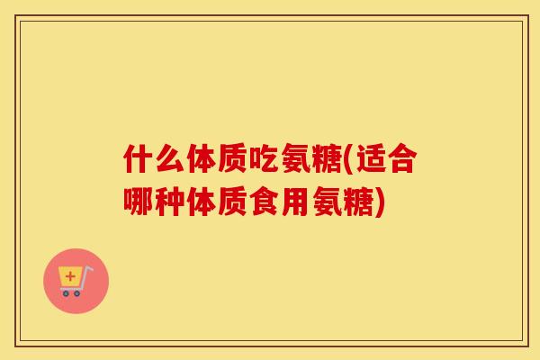 什么体质吃氨糖(适合哪种体质食用氨糖)