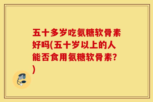五十多岁吃氨糖软骨素好吗(五十岁以上的人能否食用氨糖软骨素?) 五十多岁吃氨糖软骨素好吗(五十岁以上的人能否食用氨糖软骨素?)