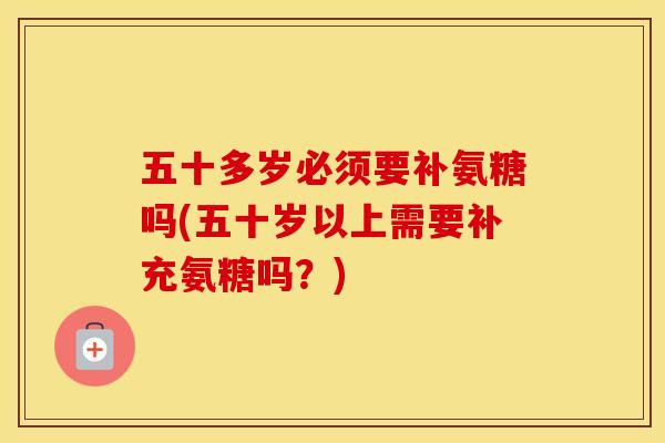 五十多岁必须要补氨糖吗(五十岁以上需要补充氨糖吗？)